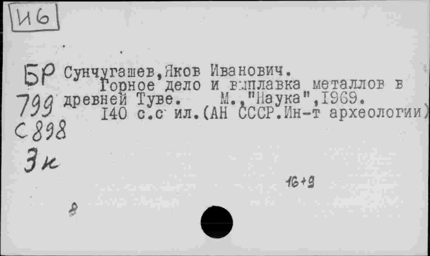 ﻿RP Сунчугашев,Яков Иванович.
Горное дело и виплавка металлов в 7$$ древней Туве. М.,"Наука”,1969.
/JJ 140 с.с' ил. (АН СССР.Ин-т археологии
С ш
ft+2